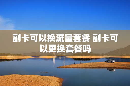副卡可以换流量套餐 副卡可以更换套餐吗