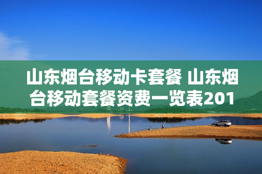 山东烟台移动卡套餐 山东烟台移动套餐资费一览表2019