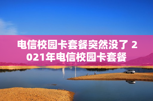 电信校园卡套餐突然没了 2021年电信校园卡套餐