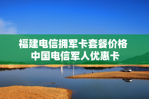 福建电信拥军卡套餐价格 中国电信军人优惠卡