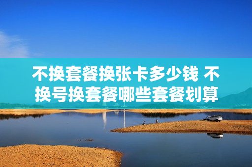 不换套餐换张卡多少钱 不换号换套餐哪些套餐划算