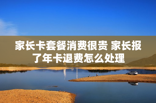 家长卡套餐消费很贵 家长报了年卡退费怎么处理