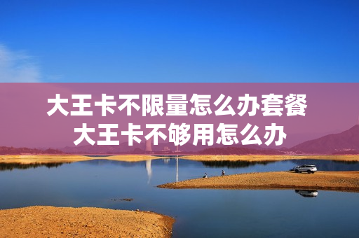 大王卡不限量怎么办套餐 大王卡不够用怎么办