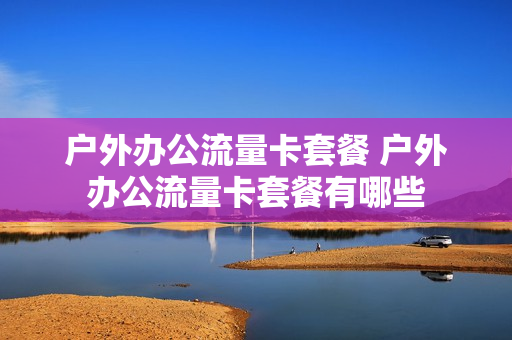 户外办公流量卡套餐 户外办公流量卡套餐有哪些