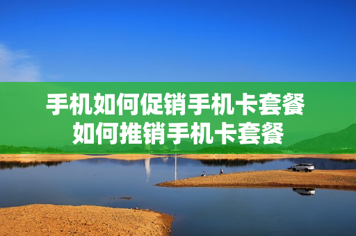 手机如何促销手机卡套餐 如何推销手机卡套餐