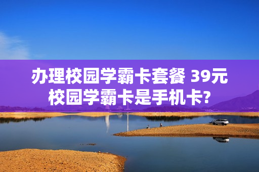 办理校园学霸卡套餐 39元校园学霸卡是手机卡?