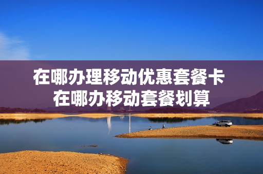 在哪办理移动优惠套餐卡 在哪办移动套餐划算