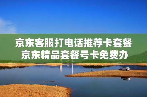 京东客服打电话推荐卡套餐 京东精品套餐号卡免费办理