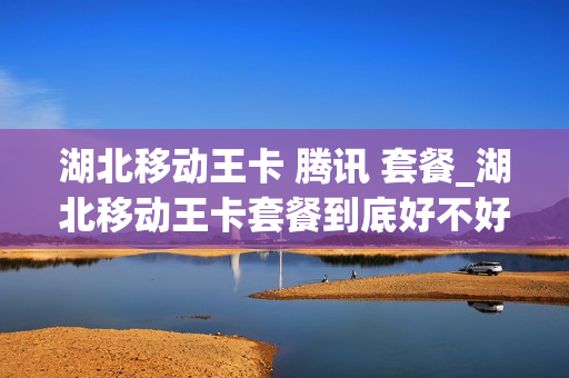 湖北移动王卡 腾讯 套餐_湖北移动王卡套餐到底好不好