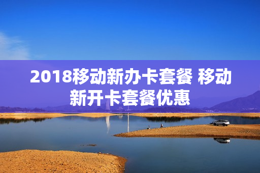 2018移动新办卡套餐 移动新开卡套餐优惠