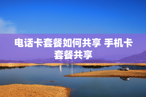电话卡套餐如何共享 手机卡套餐共享