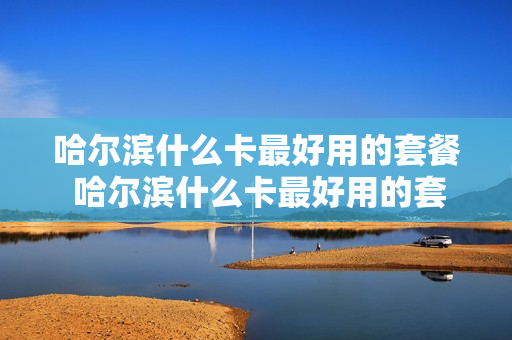 哈尔滨什么卡最好用的套餐 哈尔滨什么卡最好用的套餐送宽带