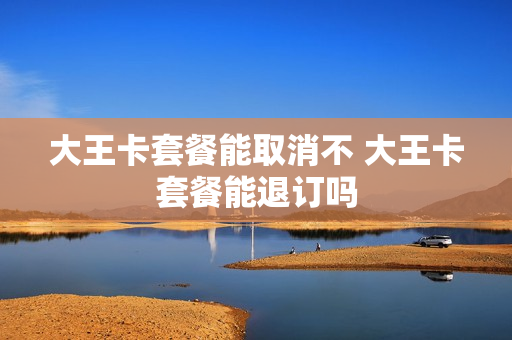 大王卡套餐能取消不 大王卡套餐能退订吗
