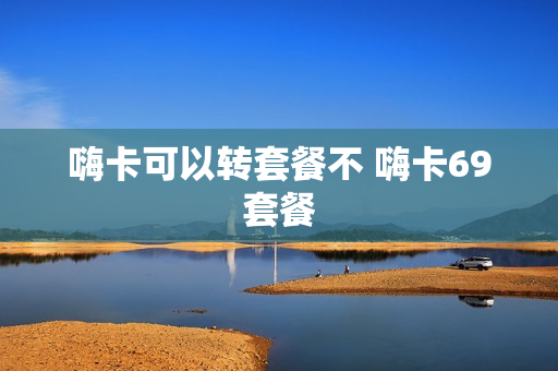 嗨卡可以转套餐不 嗨卡69套餐