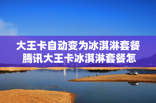 大王卡自动变为冰淇淋套餐 腾讯大王卡冰淇淋套餐怎么取消