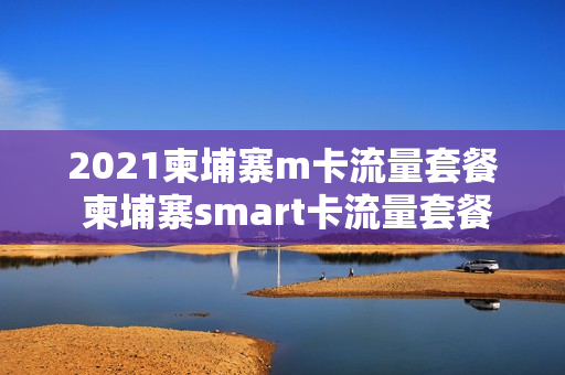 2021柬埔寨m卡流量套餐 柬埔寨smart卡流量套餐