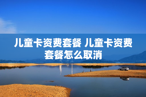 儿童卡资费套餐 儿童卡资费套餐怎么取消