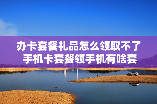 办卡套餐礼品怎么领取不了 手机卡套餐领手机有啥套路吗