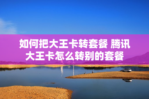 如何把大王卡转套餐 腾讯大王卡怎么转别的套餐