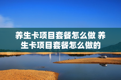 养生卡项目套餐怎么做 养生卡项目套餐怎么做的