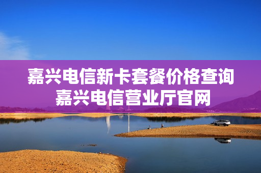 嘉兴电信新卡套餐价格查询 嘉兴电信营业厅官网