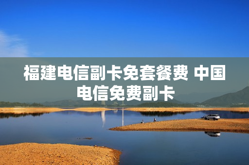 福建电信副卡免套餐费 中国电信免费副卡