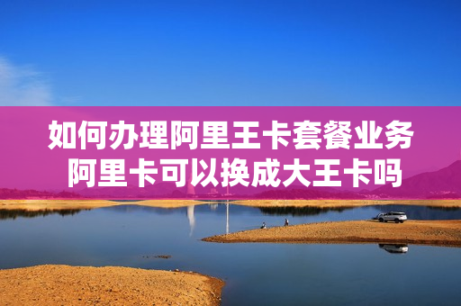 如何办理阿里王卡套餐业务 阿里卡可以换成大王卡吗