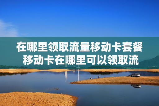 在哪里领取流量移动卡套餐 移动卡在哪里可以领取流量
