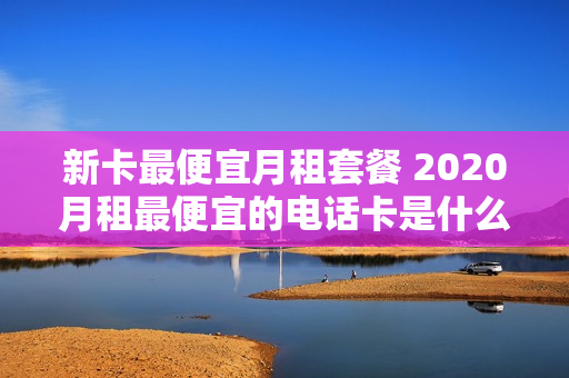 新卡最便宜月租套餐 2020月租最便宜的电话卡是什么卡