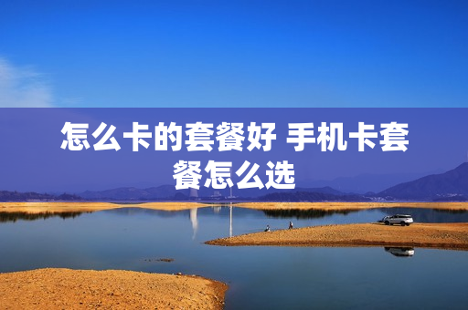 怎么卡的套餐好 手机卡套餐怎么选
