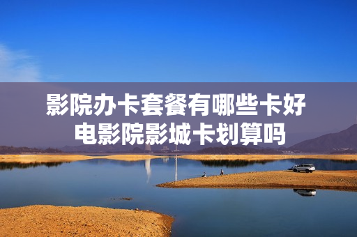影院办卡套餐有哪些卡好 电影院影城卡划算吗