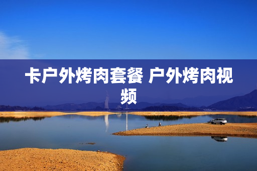 卡户外烤肉套餐 户外烤肉视频