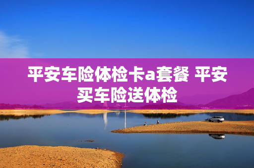 平安车险体检卡a套餐 平安买车险送体检