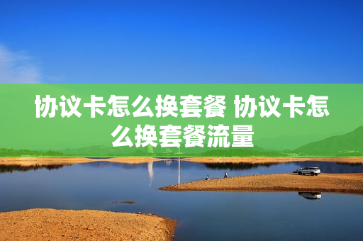 协议卡怎么换套餐 协议卡怎么换套餐流量