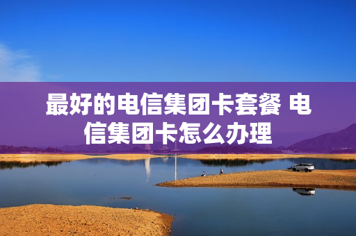 最好的电信集团卡套餐 电信集团卡怎么办理