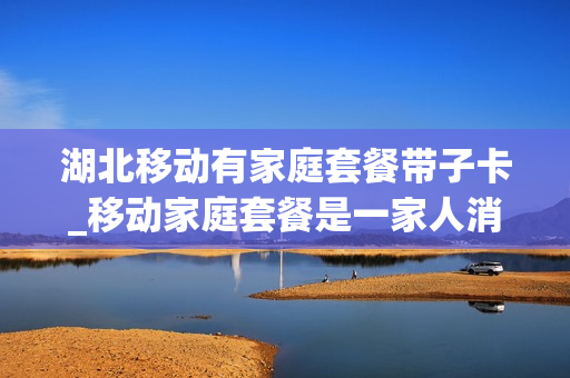 湖北移动有家庭套餐带子卡_移动家庭套餐是一家人消费吗
