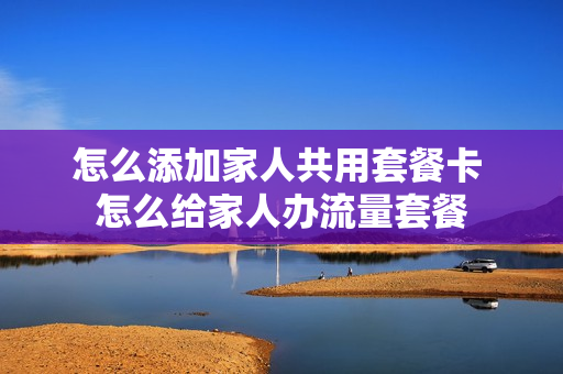 怎么添加家人共用套餐卡 怎么给家人办流量套餐