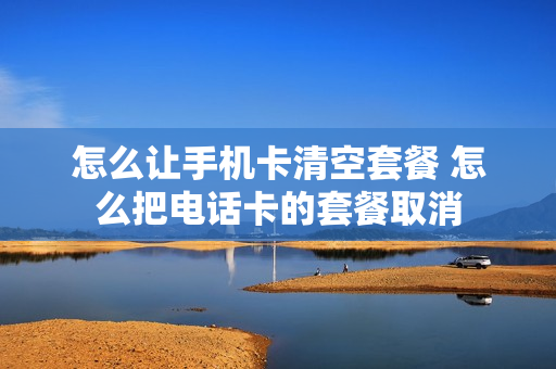 怎么让手机卡清空套餐 怎么把电话卡的套餐取消