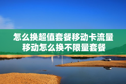 怎么换超值套餐移动卡流量 移动怎么换不限量套餐