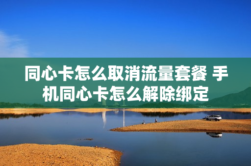 同心卡怎么取消流量套餐 手机同心卡怎么解除绑定