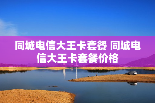 同城电信大王卡套餐 同城电信大王卡套餐价格