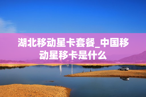 湖北移动星卡套餐_中国移动星移卡是什么