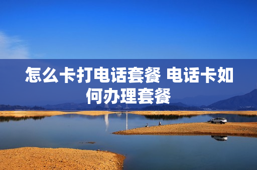 怎么卡打电话套餐 电话卡如何办理套餐