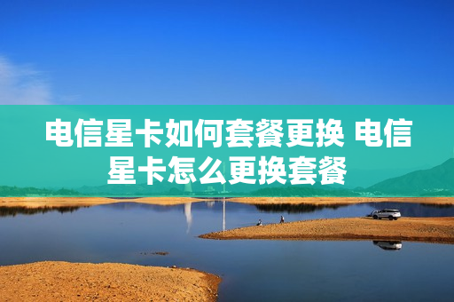电信星卡如何套餐更换 电信星卡怎么更换套餐