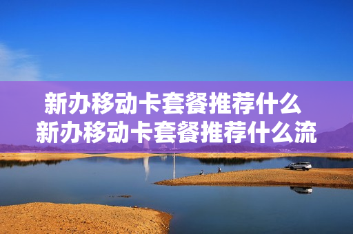 新办移动卡套餐推荐什么 新办移动卡套餐推荐什么流量