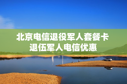 北京电信退役军人套餐卡 退伍军人电信优惠