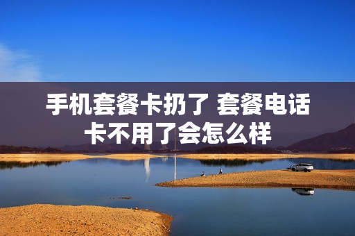 手机套餐卡扔了 套餐电话卡不用了会怎么样