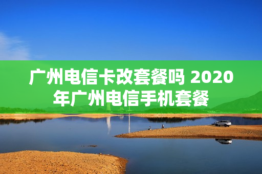 广州电信卡改套餐吗 2020年广州电信手机套餐