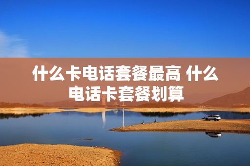 什么卡电话套餐最高 什么电话卡套餐划算