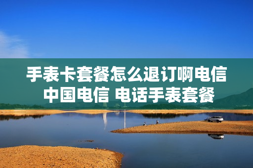 手表卡套餐怎么退订啊电信 中国电信 电话手表套餐